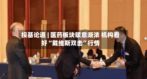 投基论道 | 医药板块暖意渐浓 机构看好“戴维斯双击”行情-第2张图片