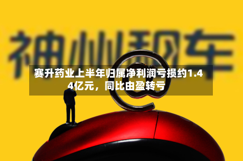 赛升药业上半年归属净利润亏损约1.44亿元，同比由盈转亏-第2张图片