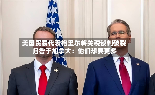 美国贸易代表格里尔将关税谈判破裂归咎于加拿大:他们想要更多-第2张图片