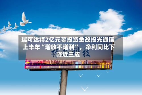 瑞可达将2亿元募投资金改投光通信 上半年“增收不增利	”	，净利同比下降近三成-第1张图片