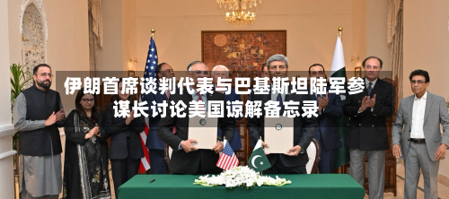 伊朗首席谈判代表与巴基斯坦陆军参谋长讨论美国谅解备忘录-第3张图片