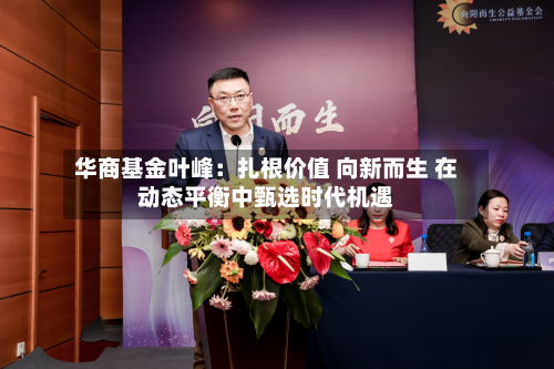 华商基金叶峰：扎根价值 向新而生 在动态平衡中甄选时代机遇