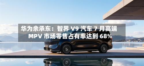 华为余承东:智界 V9 汽车 7 月高端 MPV 市场零售占有率达到 68%-第2张图片