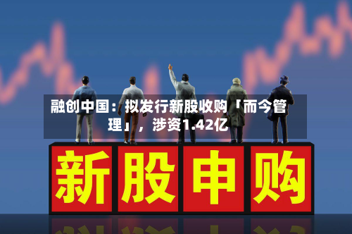 融创中国：拟发行新股收购「而今管理」，涉资1.42亿-第1张图片