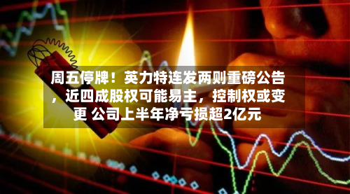 周五停牌！英力特连发两则重磅公告	，近四成股权可能易主，控制权或变更 公司上半年净亏损超2亿元-第1张图片