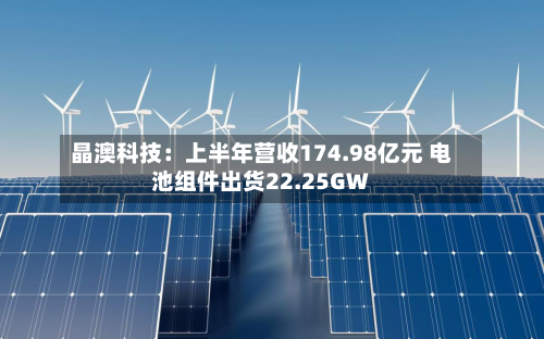 晶澳科技：上半年营收174.98亿元 电池组件出货22.25GW-第2张图片