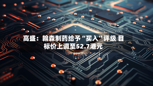 高盛：翰森制药给予“买入”评级 目标价上调至52.7港元-第2张图片