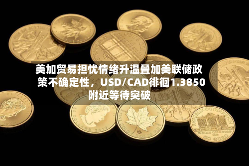 美加贸易担忧情绪升温叠加美联储政策不确定性，USD/CAD徘徊1.3850附近等待突破