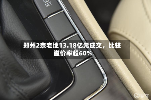 郑州2宗宅地13.18亿元成交，比较高溢价率超60%