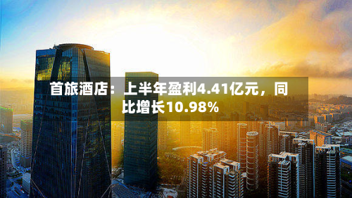 首旅酒店：上半年盈利4.41亿元，同比增长10.98%-第1张图片