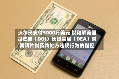 沃尔玛支付5000万美元 以和解美国司法部（DOJ）及缉毒局（DEA）对其阿片类药物处方违规行为的指控