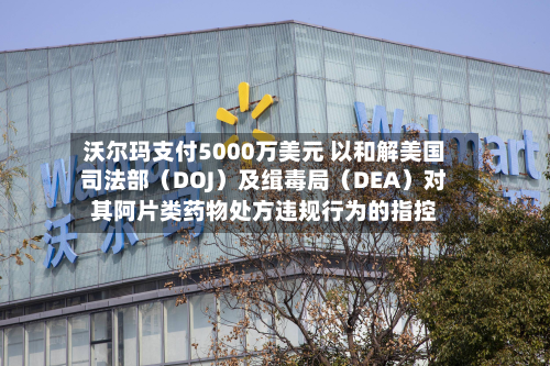 沃尔玛支付5000万美元 以和解美国司法部（DOJ）及缉毒局（DEA）对其阿片类药物处方违规行为的指控-第3张图片