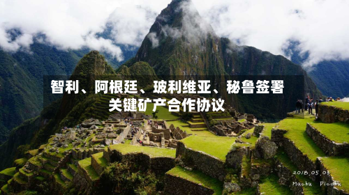 智利、阿根廷、玻利维亚	、秘鲁签署关键矿产合作协议-第2张图片