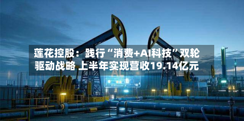 莲花控股:践行“消费+AI科技”双轮驱动战略 上半年实现营收19.14亿元