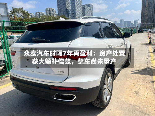 众泰汽车时隔7年再盈利：资产处置获大额补偿款	，整车尚未量产-第2张图片
