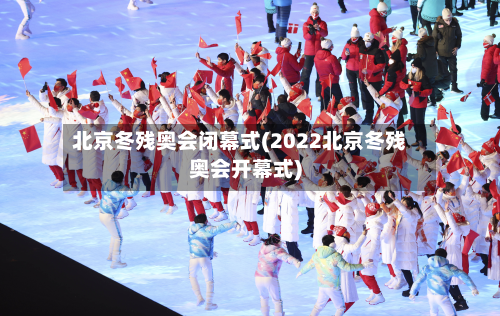 北京冬残奥会闭幕式(2022北京冬残奥会开幕式)