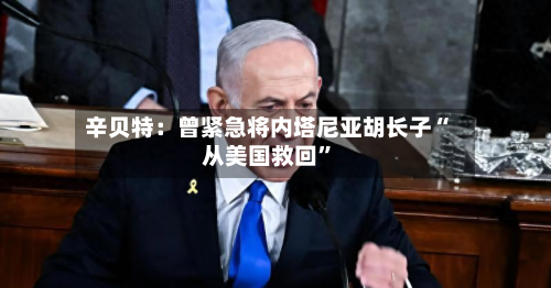 辛贝特：曾紧急将内塔尼亚胡长子“从美国救回	”-第1张图片