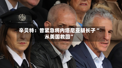 辛贝特：曾紧急将内塔尼亚胡长子“从美国救回”-第2张图片