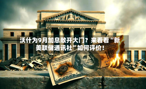 沃什为9月加息敞开大门？来看看“新美联储通讯社”如何评价！