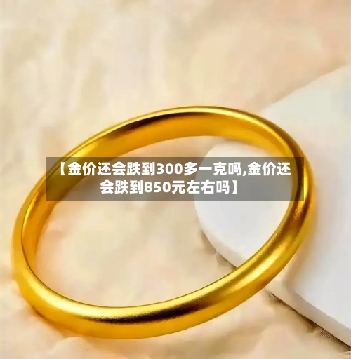 【金价还会跌到300多一克吗,金价还会跌到850元左右吗】