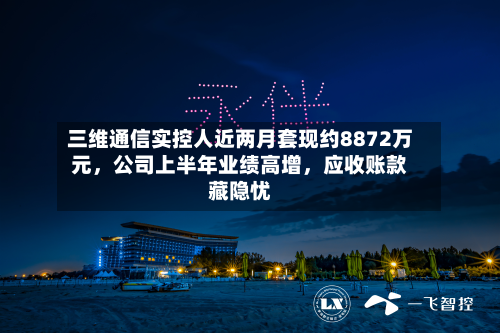 三维通信实控人近两月套现约8872万元	，公司上半年业绩高增，应收账款藏隐忧-第3张图片