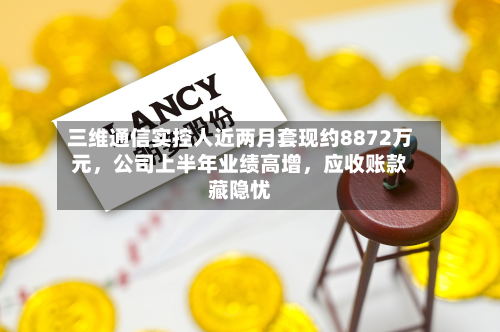 三维通信实控人近两月套现约8872万元，公司上半年业绩高增，应收账款藏隐忧-第2张图片