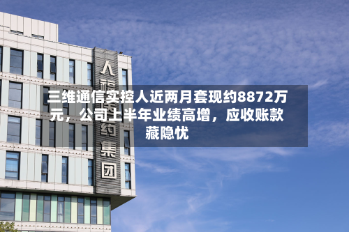 三维通信实控人近两月套现约8872万元	，公司上半年业绩高增，应收账款藏隐忧-第1张图片