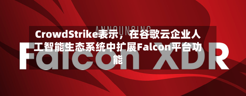 CrowdStrike表示	，在谷歌云企业人工智能生态系统中扩展Falcon平台功能-第2张图片