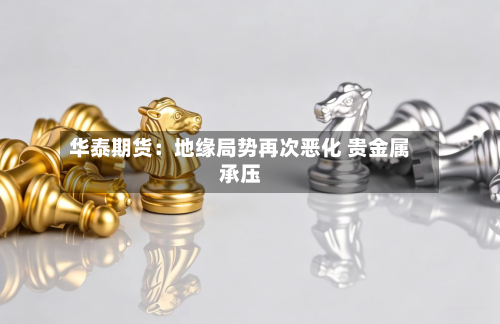 华泰期货：地缘局势再次恶化 贵金属承压-第2张图片