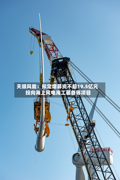 天顺风能：拟定增募资不超19.5亿元 投向海上风电海工装备等项目-第2张图片