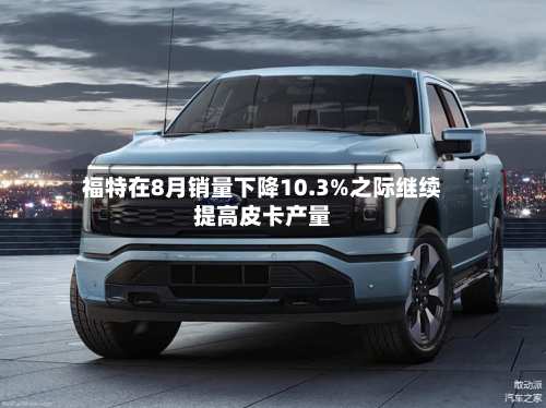 福特在8月销量下降10.3%之际继续提高皮卡产量-第3张图片