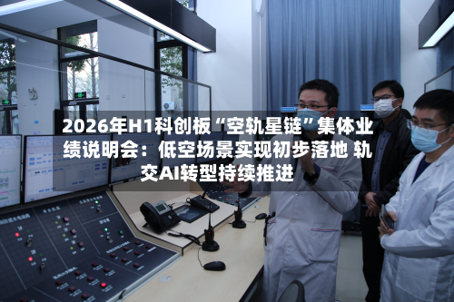 2026年H1科创板“空轨星链	”集体业绩说明会：低空场景实现初步落地 轨交AI转型持续推进-第2张图片