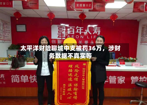 太平洋财险聊城中支被罚36万，涉财务数据不真实等-第3张图片