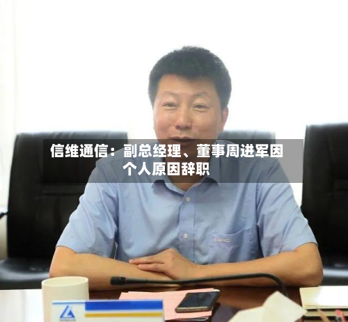 信维通信：副总经理、董事周进军因个人原因辞职-第2张图片