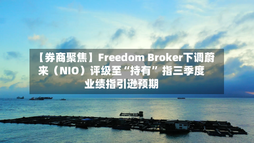 【券商聚焦】Freedom Broker下调蔚来（NIO）评级至“持有” 指三季度业绩指引逊预期
