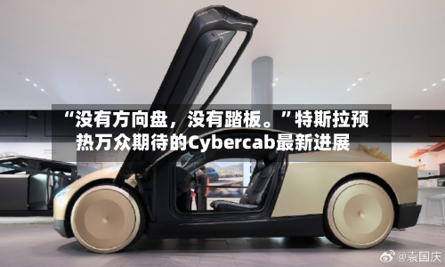 “没有方向盘，没有踏板。”特斯拉预热万众期待的Cybercab最新进展
