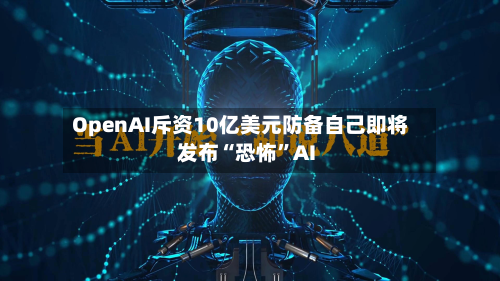 OpenAI斥资10亿美元防备自己即将发布“恐怖”AI-第3张图片