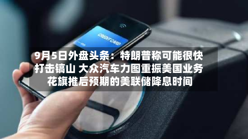 9月5日外盘头条:特朗普称可能很快打击镐山 大众汽车力图重振美国业务 花旗推后预期的美联储降息时间-第1张图片