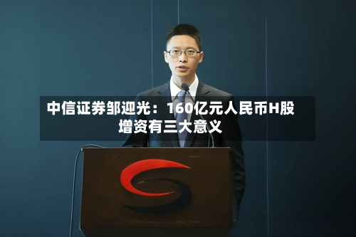 中信证券邹迎光:160亿元人民币H股增资有三大意义-第3张图片