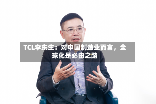 TCL李东生：对中国制造业而言	，全球化是必由之路-第3张图片