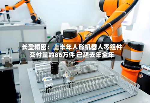 长盈精密：上半年人形机器人零组件交付量约86万件 已超去年全年