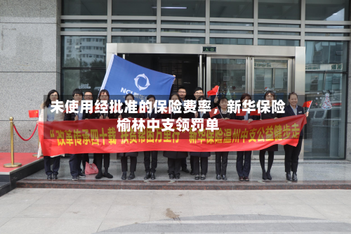 未使用经批准的保险费率	，新华保险榆林中支领罚单-第3张图片