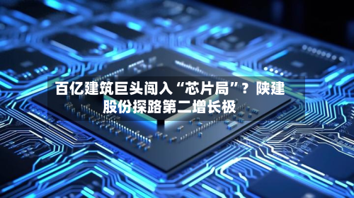 百亿建筑巨头闯入“芯片局”？陕建股份探路第二增长极-第2张图片