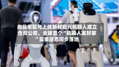 尚品宅配与上纬新材启元机器人成立合资公司，全球首个“机器人友好家”实景店态同步落地-第3张图片