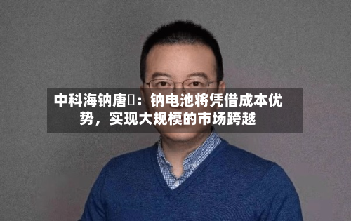 中科海钠唐堃：钠电池将凭借成本优势，实现大规模的市场跨越-第2张图片