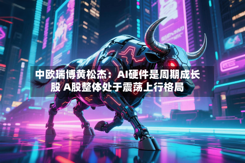 中欧瑞博黄松杰:AI硬件是周期成长股 A股整体处于震荡上行格局-第2张图片