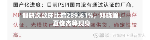调研次数环比增289.61%，邓晓峰	、夏俊杰等现身-第2张图片