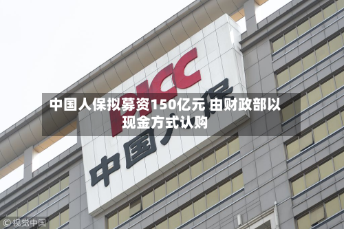 中国人保拟募资150亿元 由财政部以现金方式认购