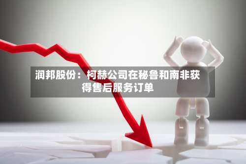 润邦股份:柯赫公司在秘鲁和南非获得售后服务订单-第2张图片