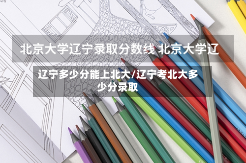 辽宁多少分能上北大/辽宁考北大多少分录取